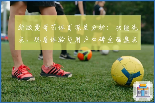 新版爱奇艺体育深度分析：功能亮点、观看体验与用户口碑全面盘点