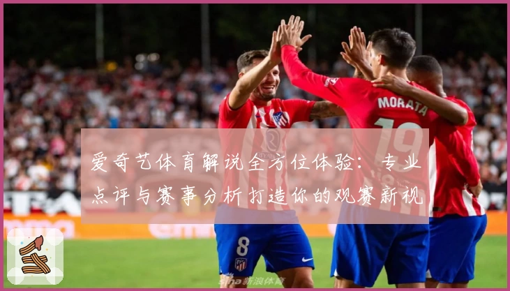 爱奇艺体育解说全方位体验:专业点评与赛事分析打造你的观赛新视界