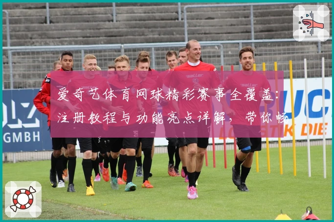爱奇艺体育网球精彩赛事全覆盖：注册教程与功能亮点详解，带你畅享高品质观赛体验