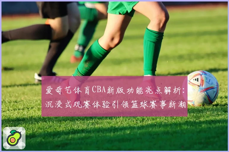 爱奇艺体育CBA新版功能亮点解析：沉浸式观赛体验引领篮球赛事新潮流
