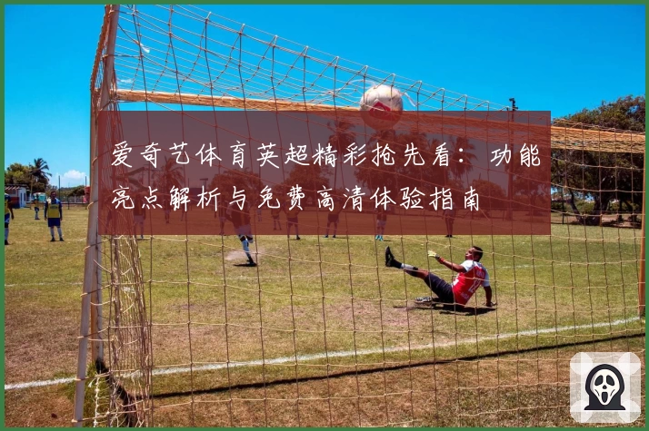 爱奇艺体育英超精彩抢先看：功能亮点解析与免费高清体验指南