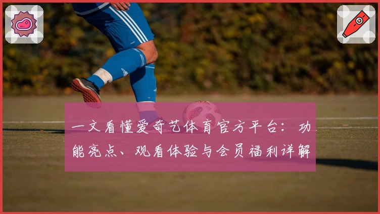一文看懂爱奇艺体育官方平台：功能亮点、观看体验与会员福利详解