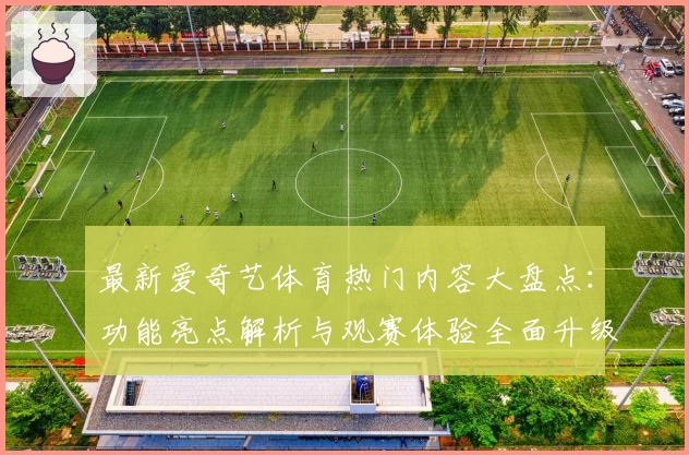 最新爱奇艺体育热门内容大盘点：功能亮点解析与观赛体验全面升级