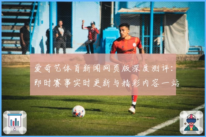 爱奇艺体育新闻网页版深度测评：即时赛事实时更新与精彩内容一站式体验