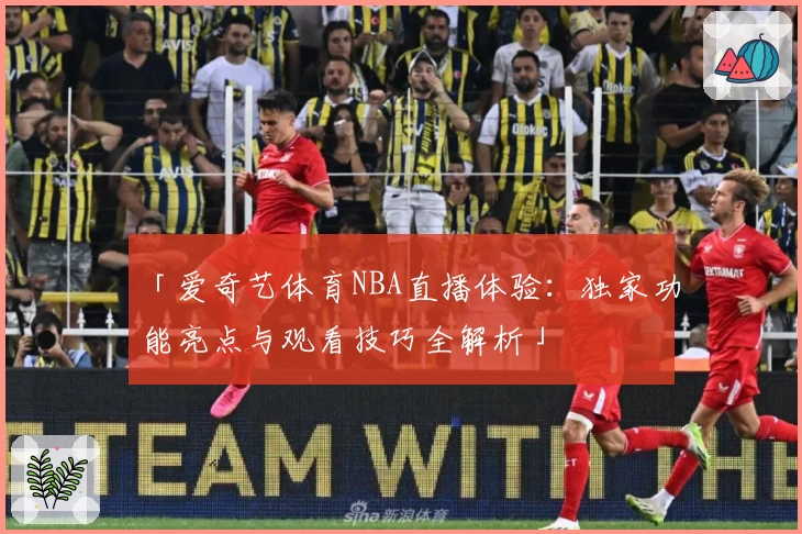 「爱奇艺体育NBA直播体验:独家功能亮点与观看技巧全解析」