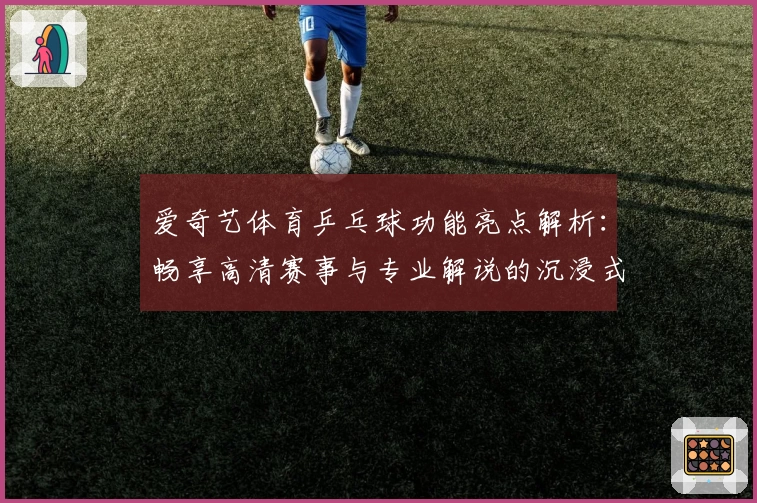 爱奇艺体育乒乓球功能亮点解析：畅享高清赛事与专业解说的沉浸式观看体验