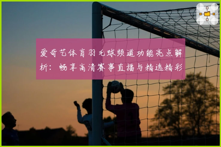 爱奇艺体育羽毛球频道功能亮点解析：畅享高清赛事直播与精选精彩瞬间