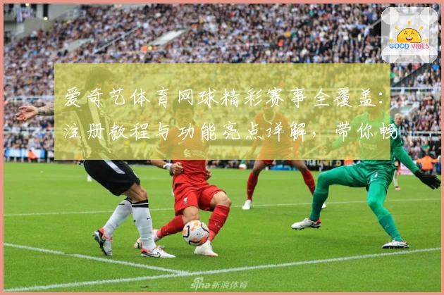 爱奇艺体育网球精彩赛事全覆盖：注册教程与功能亮点详解，带你畅享高品质观赛体验