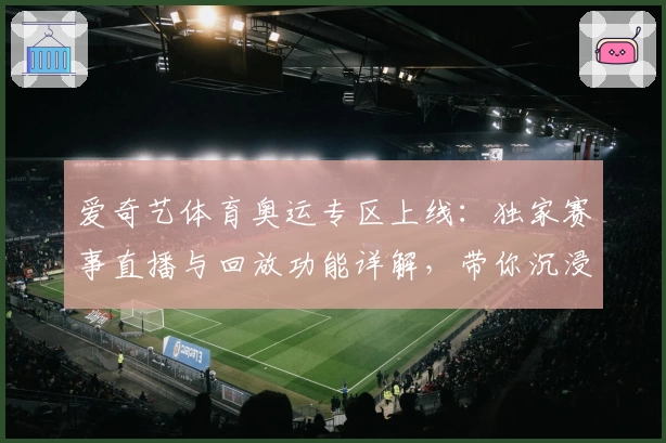 爱奇艺体育奥运专区上线：独家赛事直播与回放功能详解，带你沉浸式体验奥运精彩