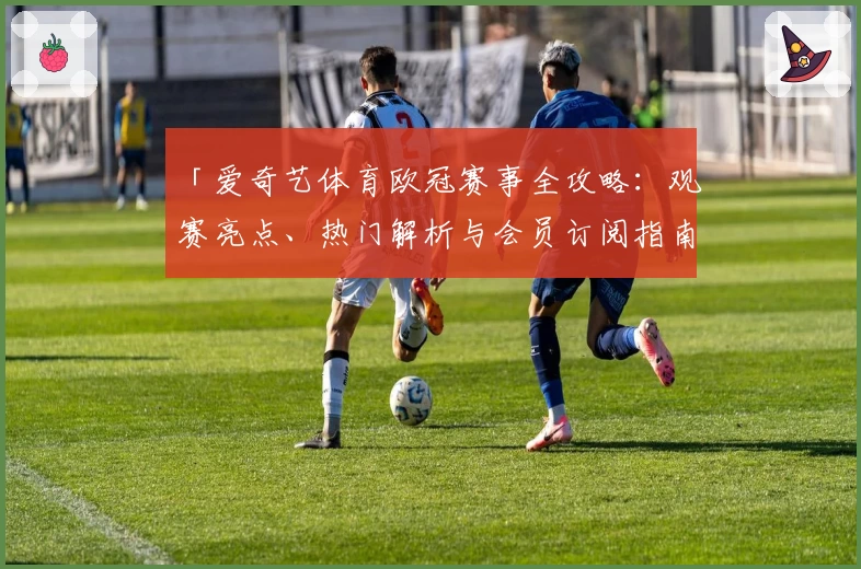 「爱奇艺体育欧冠赛事全攻略:观赛亮点、热门解析与会员订阅指南」