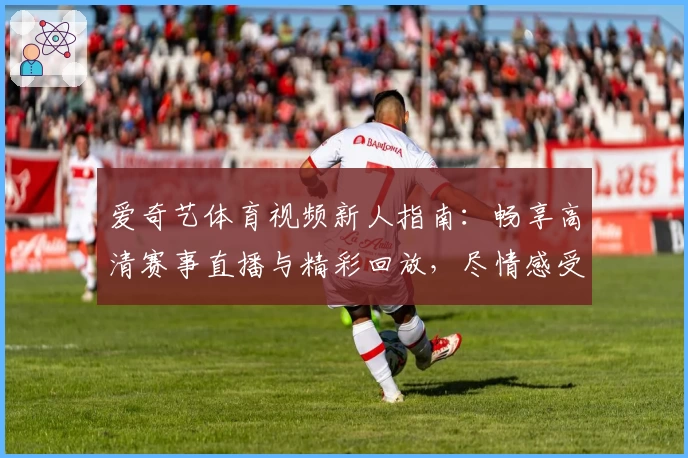 爱奇艺体育视频新人指南：畅享高清赛事直播与精彩回放，尽情感受体育魅力