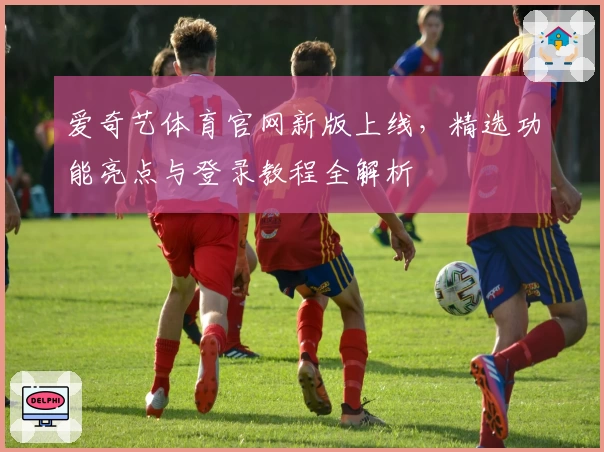 爱奇艺体育官网新版上线，精选功能亮点与登录教程全解析