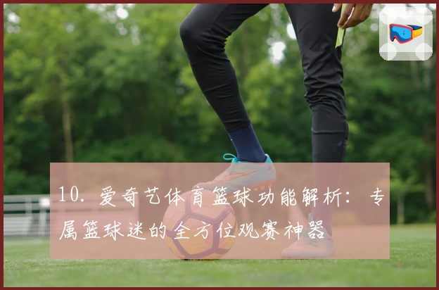 10. 爱奇艺体育篮球功能解析：专属篮球迷的全方位观赛神器