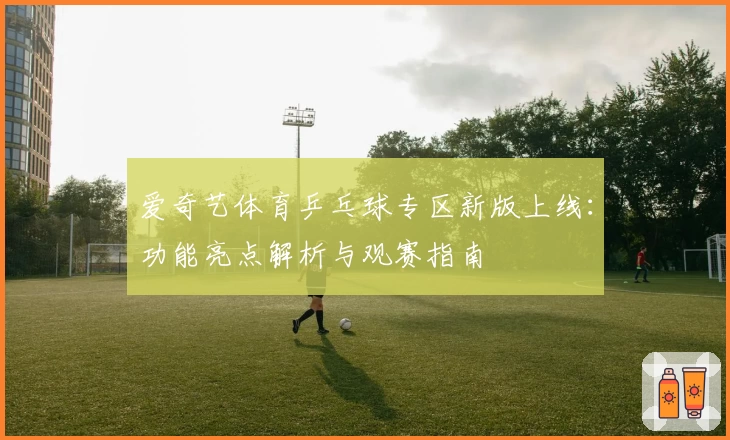 爱奇艺体育乒乓球专区新版上线：功能亮点解析与观赛指南