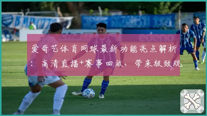 爱奇艺体育网球最新功能亮点解析:高清直播+赛事回放,带来极致观赛体验