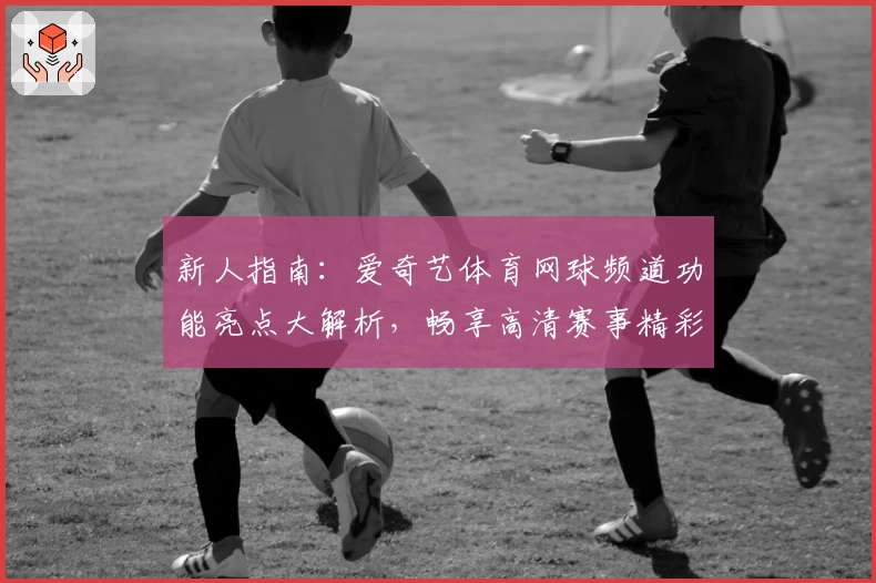 新人指南：爱奇艺体育网球频道功能亮点大解析，畅享高清赛事精彩瞬间